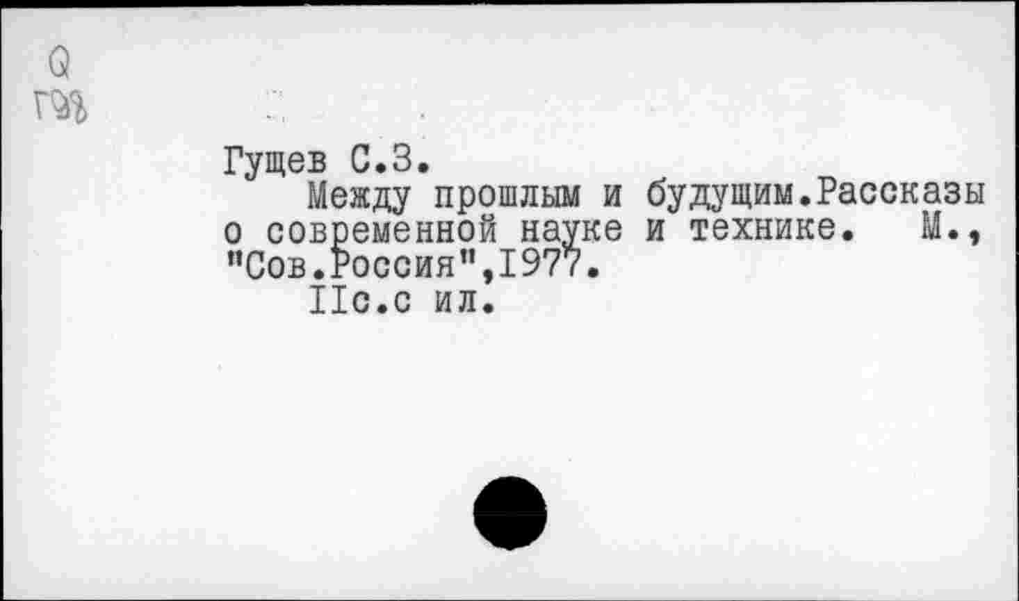 ﻿Q
Гущев С.З.
Между прошлым и будущим.Рассказы о современной науке и технике. М., "Сов.Россия”,1977.
Ис.с ил.